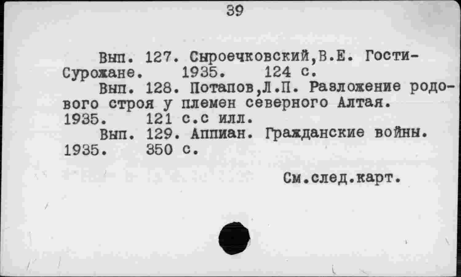 ﻿39
Вып. 127. Сыроечковский,В.Е. Гости-Сурожане. 1935.	124 с.
Вып. 128. Потапов,Л.П. Разложение родового строя у племен северного Алтая. 1935.	121 с.с илл.
Вып. 129. Аппиан. Гражданские войны. 1935.	350 с.
См.след.карт.